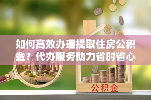灵川如何高效办理提取住房公积金？代办服务助力省时省心
