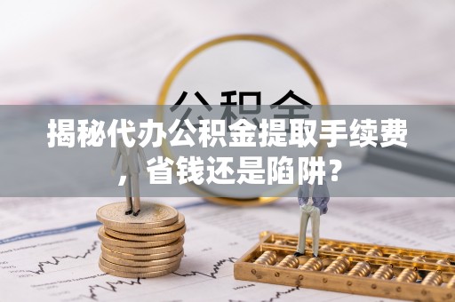 灵川揭秘代办公积金提取手续费，省钱还是陷阱？