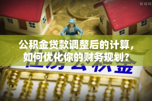 灵川公积金贷款调整后的计算，如何优化你的财务规划？