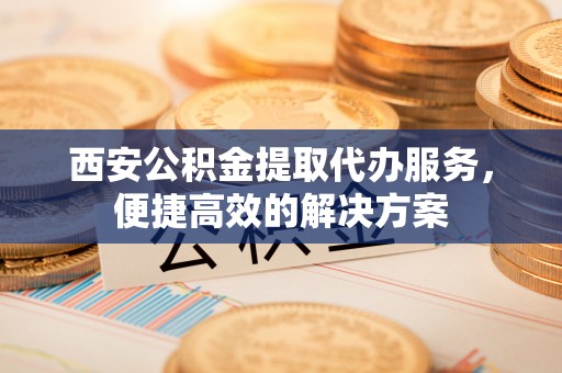 灵川西安公积金提取代办服务，便捷高效的解决方案