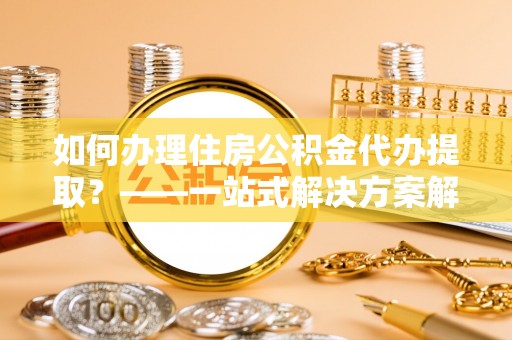 灵川如何办理住房公积金代办提取？——一站式解决方案解析