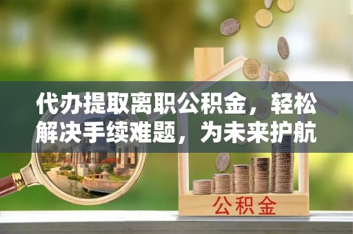 灵川代办提取离职公积金，轻松解决手续难题，为未来护航